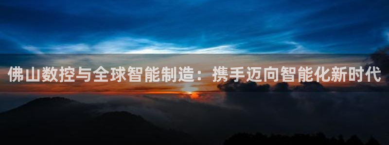 天辰娱乐海洋：佛山数控与全球智能制造：携手迈向智能化新时代